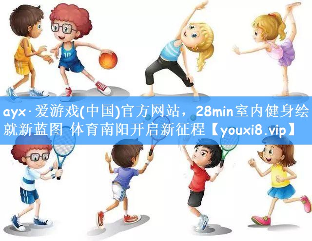 ayx·爱游戏(中国)官方网站,28min室内健身绘就新蓝图 体育南阳开启新征程