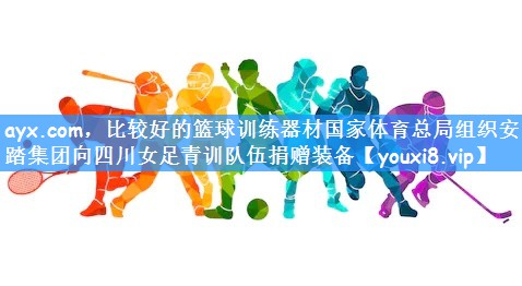 ayx.com,比较好的篮球训练器材国家体育总局组织安踏集团向四川女足青训队伍捐赠装备