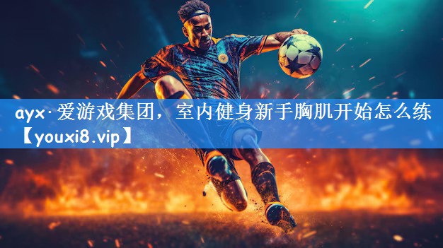 ayx·爱游戏集团,室内健身新手胸肌开始怎么练